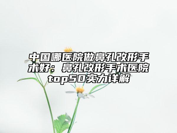 中國(guó)哪醫(yī)院做鼻孔改形手術(shù)好：鼻孔改形手術(shù)醫(yī)院top50實(shí)力詳解