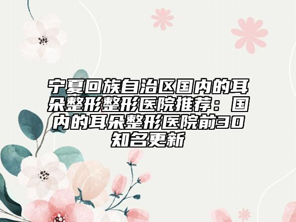 寧夏回族自治區(qū)國(guó)內(nèi)的耳朵整形整形醫(yī)院推薦：國(guó)內(nèi)的耳朵整形醫(yī)院前30知名更新
