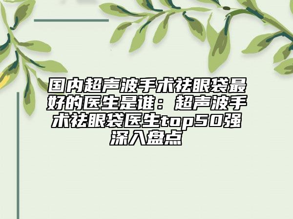 國(guó)內(nèi)超聲波手術(shù)祛眼袋最好的醫(yī)生是誰(shuí)：超聲波手術(shù)祛眼袋醫(yī)生top50強(qiáng)深入盤點(diǎn)