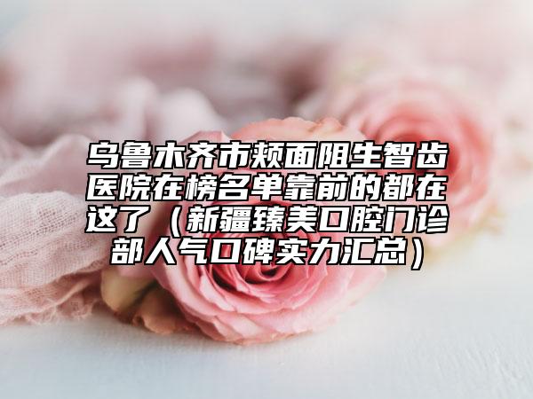 烏魯木齊市頰面阻生智齒醫(yī)院在榜名單靠前的都在這了（新疆臻美口腔門診部人氣口碑實(shí)力匯總）