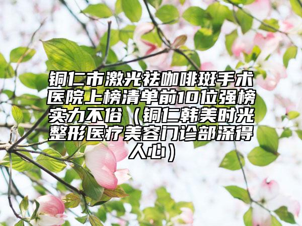 銅仁市激光祛咖啡斑手術(shù)醫(yī)院上榜清單前10位強(qiáng)榜實(shí)力不俗（銅仁韓美時(shí)光整形醫(yī)療美容門診部深得人心）