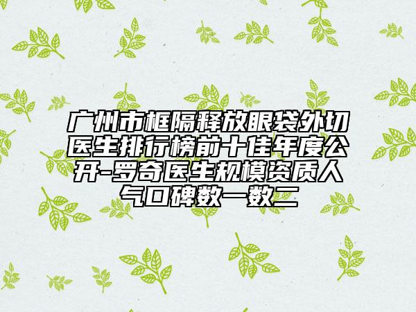 廣州市框隔釋放眼袋外切醫(yī)生排行榜前十佳年度公開-羅奇醫(yī)生規(guī)模資質(zhì)人氣口碑數(shù)一數(shù)二