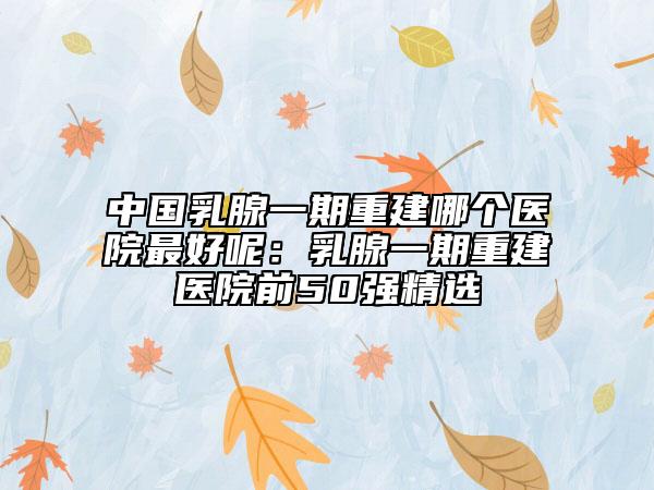 中國(guó)乳腺一期重建哪個(gè)醫(yī)院最好呢：乳腺一期重建醫(yī)院前50強(qiáng)精選