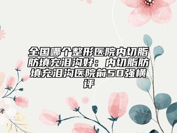 全國(guó)哪個(gè)整形醫(yī)院內(nèi)切脂肪填充淚溝好：內(nèi)切脂肪填充淚溝醫(yī)院前50強(qiáng)橫評(píng)