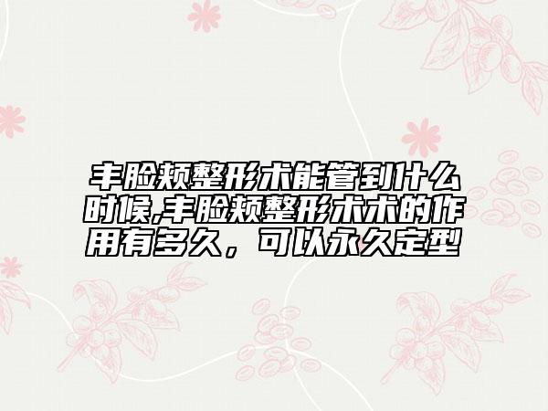 豐臉頰整形術(shù)能管到什么時(shí)候,豐臉頰整形術(shù)術(shù)的作用有多久，可以永久定型