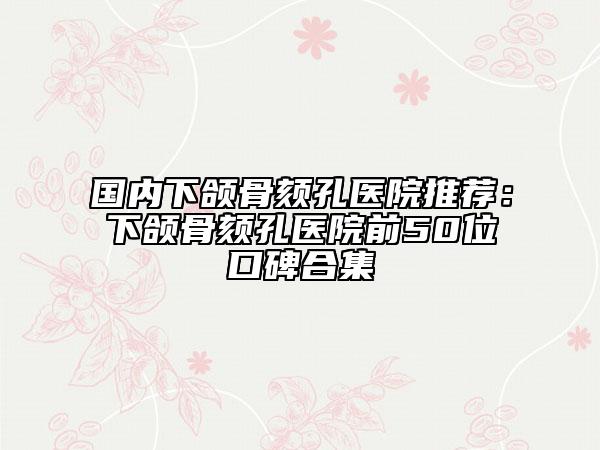 國內(nèi)下頜骨頦孔醫(yī)院推薦：下頜骨頦孔醫(yī)院前50位口碑合集