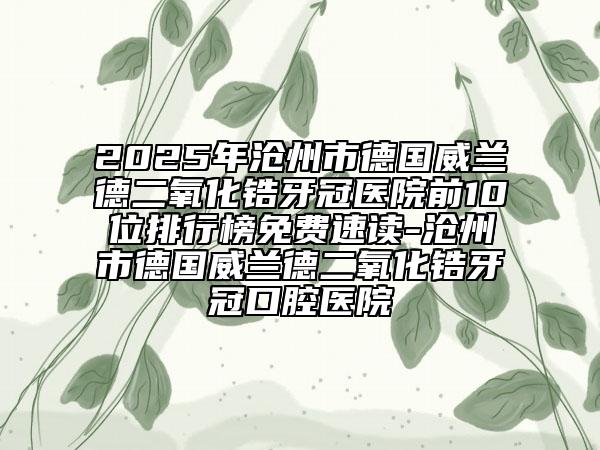 2025年滄州市德國威蘭德二氧化鋯牙冠醫(yī)院前10位排行榜免費速讀-滄州市德國威蘭德二氧化鋯牙冠口腔醫(yī)院