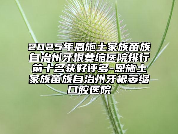 2025年恩施土家族苗族自治州牙根萎縮醫(yī)院排行前十名獲好評多-恩施土家族苗族自治州牙根萎縮口腔醫(yī)院