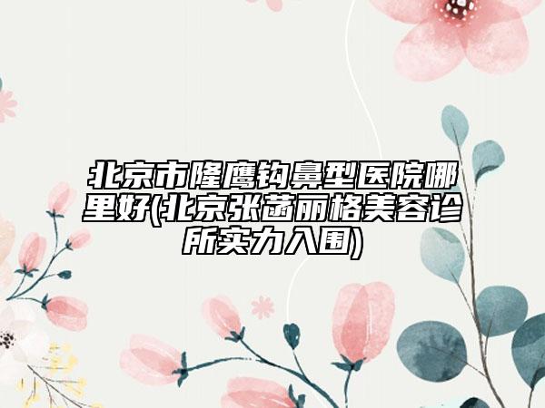 北京市隆鷹鉤鼻型醫(yī)院哪里好(北京張菡麗格美容診所實力入圍)