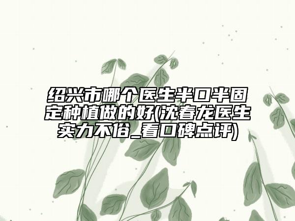 紹興市哪個(gè)醫(yī)生半口半固定種植做的好(沈春龍醫(yī)生實(shí)力不俗_看口碑點(diǎn)評(píng))