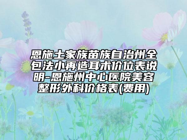 恩施土家族苗族自治州全包法小再造耳術(shù)價(jià)位表說明-恩施州中心醫(yī)院美容整形外科價(jià)格表(費(fèi)用)
