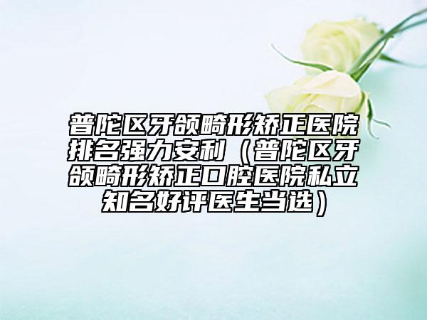 普陀區(qū)牙頜畸形矯正醫(yī)院排名強力安利（普陀區(qū)牙頜畸形矯正口腔醫(yī)院私立知名好評醫(yī)生當選）