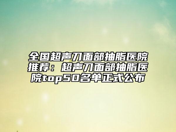 全國超聲刀面部抽脂醫(yī)院推薦：超聲刀面部抽脂醫(yī)院top50名單正式公布