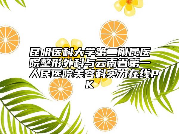 昆明醫(yī)科大學第二附屬醫(yī)院整形外科與云南省第一人民醫(yī)院美容科實力在線PK