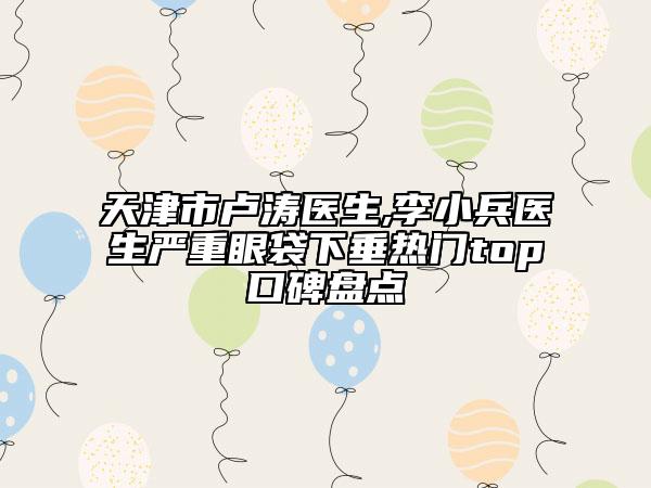 天津市盧濤醫(yī)生,李小兵醫(yī)生嚴重眼袋下垂熱門top口碑盤點