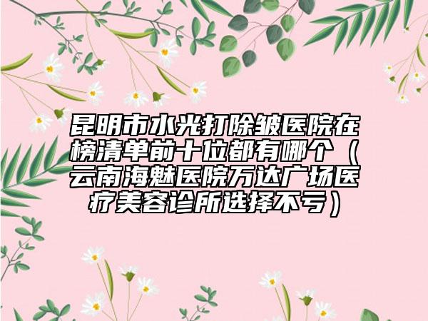 昆明市水光打除皺醫(yī)院在榜清單前十位都有哪個(gè)（云南海魅醫(yī)院萬(wàn)達(dá)廣場(chǎng)醫(yī)療美容診所選擇不虧）