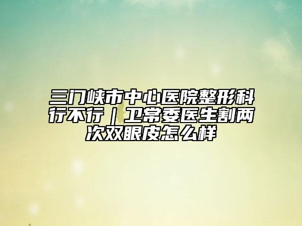三門峽市中心醫(yī)院整形科行不行｜衛(wèi)常委醫(yī)生割兩次雙眼皮怎么樣