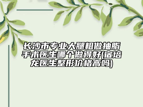 長沙市專業(yè)大腿粗做抽脂手術(shù)醫(yī)生哪個做得好(宿培龍醫(yī)生整形價格高嗎)