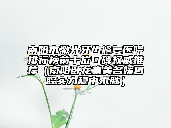 南陽(yáng)市激光牙齒修復(fù)醫(yī)院排行榜前十位口碑權(quán)威推薦（南陽(yáng)臥龍集美名媛口腔實(shí)力穩(wěn)中求勝）