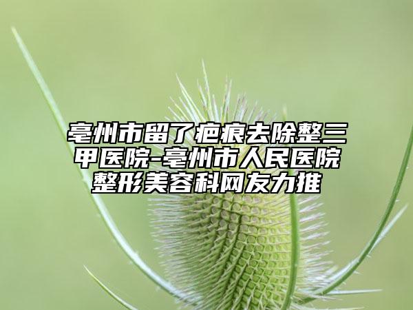 亳州市留了疤痕去除整三甲醫(yī)院-亳州市人民醫(yī)院整形美容科網(wǎng)友力推