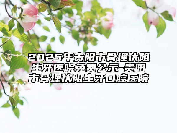 2025年貴陽市骨埋伏阻生牙醫(yī)院免費公示-貴陽市骨埋伏阻生牙口腔醫(yī)院