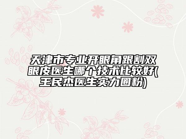 天津市專業(yè)開眼角跟割雙眼皮醫(yī)生哪個技術(shù)比較好(王民杰醫(yī)生實力圈粉)