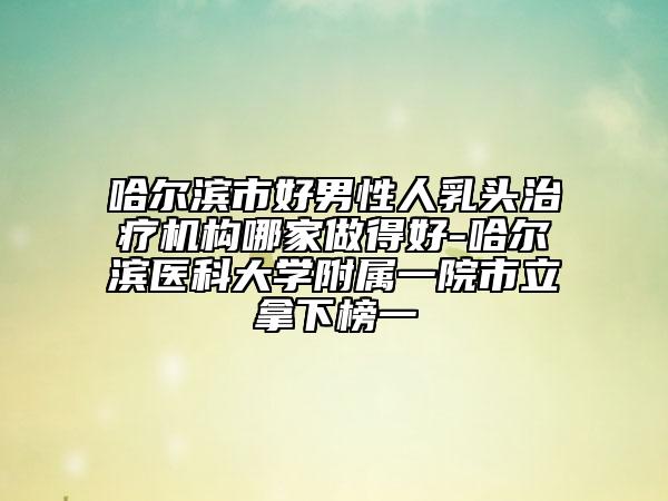 哈爾濱市好男性人乳頭治療機構(gòu)哪家做得好-哈爾濱醫(yī)科大學(xué)附屬一院市立拿下榜一