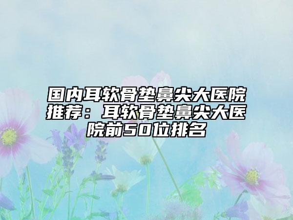 國內耳軟骨墊鼻尖大醫(yī)院推薦：耳軟骨墊鼻尖大醫(yī)院前50位排名