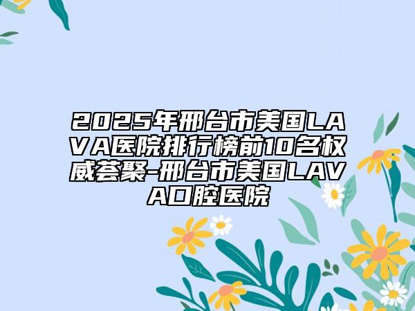2025年邢臺市美國LAVA醫(yī)院排行榜前10名權(quán)威薈聚-邢臺市美國LAVA口腔醫(yī)院