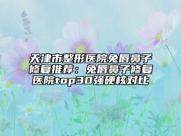 天津市整形醫(yī)院兔唇鼻子修復(fù)推薦：兔唇鼻子修復(fù)醫(yī)院top30強(qiáng)硬核對(duì)比