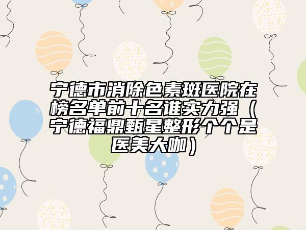 寧德市消除色素斑醫(yī)院在榜名單前十名誰實力強（寧德福鼎甄星整形個個是醫(yī)美大咖）