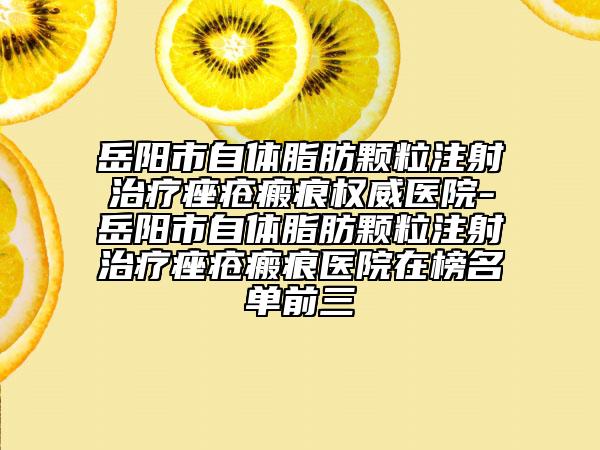 岳陽(yáng)市自體脂肪顆粒注射治療痤瘡瘢痕權(quán)威醫(yī)院-岳陽(yáng)市自體脂肪顆粒注射治療痤瘡瘢痕醫(yī)院在榜名單前三