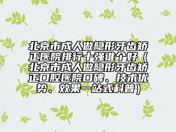 北京市成人做隱形牙齒矯正醫(yī)院排行十強(qiáng)誰(shuí)個(gè)好（北京市成人做隱形牙齒矯正口腔醫(yī)院口碑、技術(shù)優(yōu)勢(shì)、效果一站式科普）