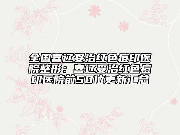 全國喜遼妥治紅色痘印醫(yī)院整形：喜遼妥治紅色痘印醫(yī)院前50位更新匯總