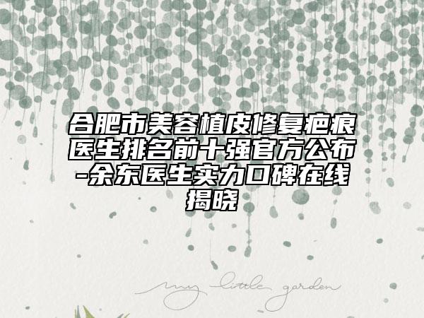 合肥市美容植皮修復疤痕醫(yī)生排名前十強官方公布-余東醫(yī)生實力口碑在線揭曉