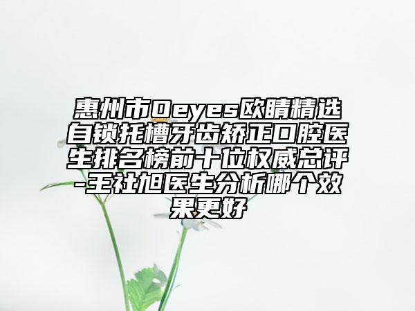 惠州市Oeyes歐睛精選自鎖托槽牙齒矯正口腔醫(yī)生排名榜前十位權(quán)威總評-王社旭醫(yī)生分析哪個效果更好