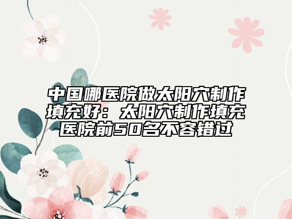 中國(guó)哪醫(yī)院做太陽(yáng)穴制作填充好：太陽(yáng)穴制作填充醫(yī)院前50名不容錯(cuò)過(guò)