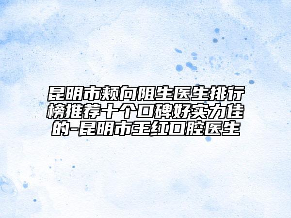 昆明市頰向阻生醫(yī)生排行榜推薦十個(gè)口碑好實(shí)力佳的-昆明市王紅口腔醫(yī)生