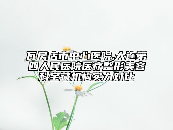 瓦房店市中心醫(yī)院,大連第四人民醫(yī)院醫(yī)療整形美容科寶藏機構(gòu)實力對比
