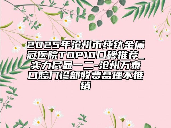 2025年滄州市純鈦金屬冠醫(yī)院TOP10口碑推薦_實(shí)力盡顯一二-滄州萬泰口腔門診部收費(fèi)合理不推銷
