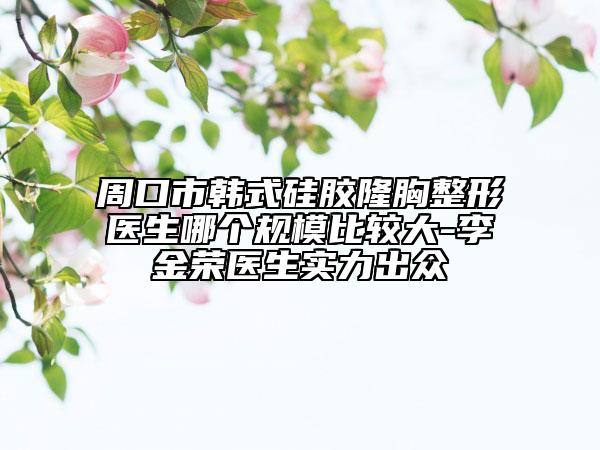 周口市韓式硅膠隆胸整形醫(yī)生哪個規(guī)模比較大-李金榮醫(yī)生實力出眾