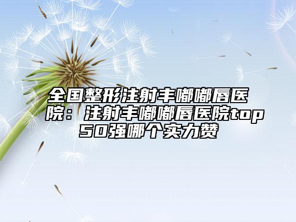 全國整形注射豐嘟嘟唇醫(yī)院：注射豐嘟嘟唇醫(yī)院top50強(qiáng)哪個(gè)實(shí)力贊