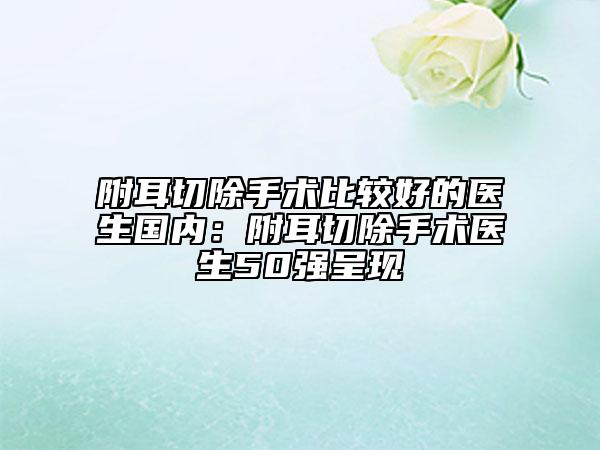附耳切除手術(shù)比較好的醫(yī)生國內(nèi)：附耳切除手術(shù)醫(yī)生50強(qiáng)呈現(xiàn)