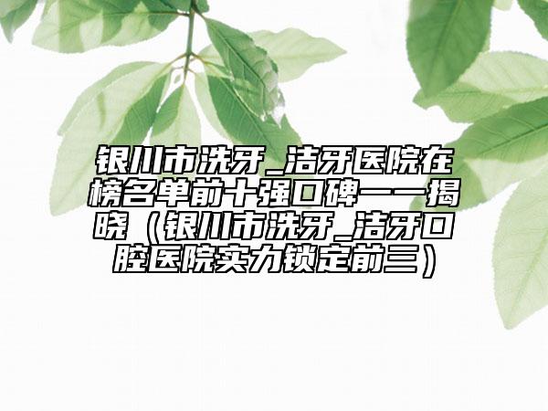 銀川市洗牙_潔牙醫(yī)院在榜名單前十強口碑一一揭曉（銀川市洗牙_潔牙口腔醫(yī)院實力鎖定前三）