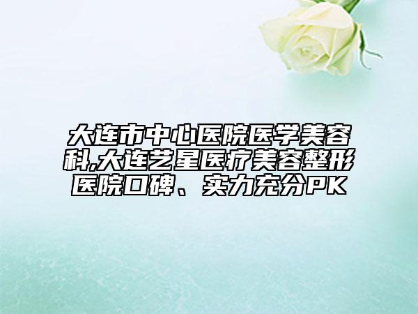 大連市中心醫(yī)院醫(yī)學美容科,大連藝星醫(yī)療美容整形醫(yī)院口碑、實力充分PK
