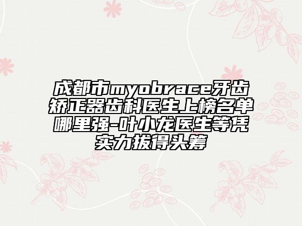 成都市myobrace牙齒矯正器齒科醫(yī)生上榜名單哪里強-葉小龍醫(yī)生等憑實力拔得頭籌
