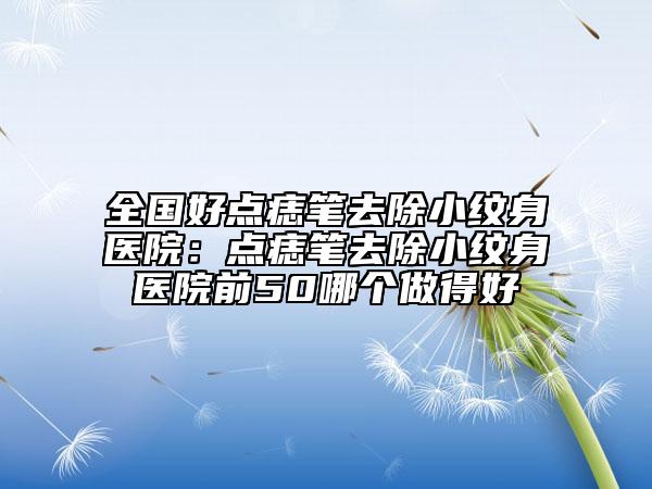 全國好點(diǎn)痣筆去除小紋身醫(yī)院：點(diǎn)痣筆去除小紋身醫(yī)院前50哪個(gè)做得好