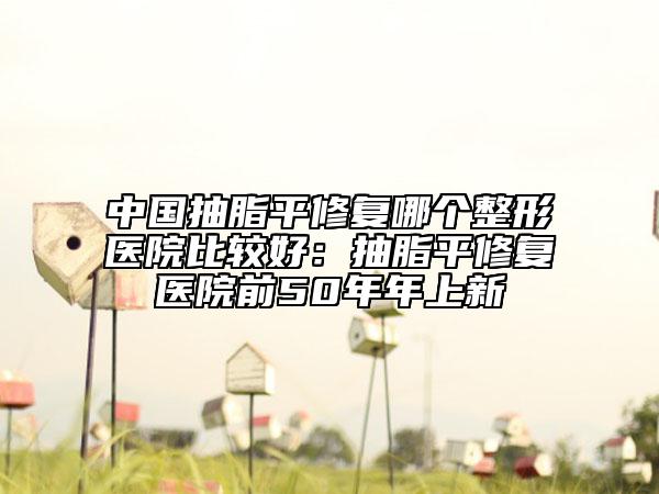 中國抽脂平修復哪個整形醫(yī)院比較好：抽脂平修復醫(yī)院前50年年上新