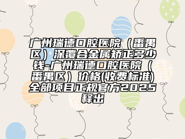 廣州瑞德口腔醫(yī)院（番禺區(qū)）深覆合金屬矯正多少錢-廣州瑞德口腔醫(yī)院（番禺區(qū)）價格(收費(fèi)標(biāo)準(zhǔn))全部項目正規(guī)官方2025釋出