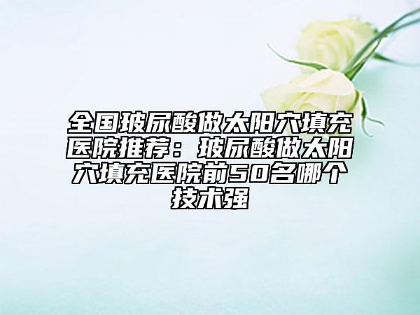 全國玻尿酸做太陽穴填充醫(yī)院推薦：玻尿酸做太陽穴填充醫(yī)院前50名哪個(gè)技術(shù)強(qiáng)